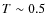 $T\sim 0.5$