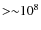 ${>}{\sim} 10^8$