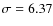 $\sigma = 6.37$
