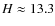 $H\approx13.3$