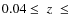 $0.04 \leq\;z\;\leq$