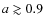 $a\gtrsim 0.9$