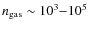 $n_{\rm gas} \sim 10^3{-}10^5$