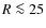 $R \la 25$