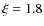 $\xi = 1.8$