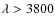$\lambda > 3800$