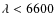 $\lambda <
6600$