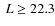 $~L\geq22.3$