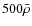 $500\bar{\rho}$