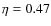 $\eta=0.47$