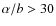 $\alpha/b > 30$