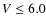 $V \leq 6.0$