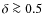 $\delta \ga 0.5$