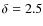 $\delta=2.5$