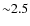 ${\sim}2.5$