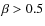 $\beta > 0.5$