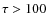 $\tau>100$