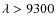 $\lambda>9300$