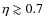 $\eta \gtrsim 0.7$
