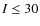 $I \leq30$