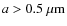 $a > 0.5~{\rm\mu m}$
