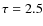 $\tau=2.5$