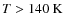 $T>140~{\rm K}$