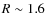 $R \sim 1.6$