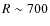 $R \sim 700$