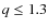 $q \le 1.3$