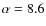 $\alpha =8.6$