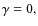 $\gamma=0,$