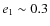 $e_1\sim 0.3$