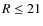 $R\le 21$