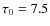 $\tau_0=7.5$
