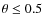 $\theta \le 0.5$