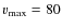 $v_{\max}=80$