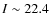 $I \sim 22.4$