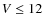 $ V\leq 12$