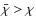 $\bar{\chi} > \chi$
