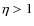 $\eta>1$