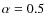 $\alpha=0.5$