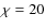 $\chi=20$
