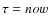 $\tau = now$