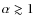$\alpha \gtrsim1$