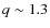 $q \sim 1.3$