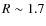 $R \sim 1.7$