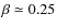 $\beta\simeq 0.25$