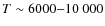 $T\sim 6000{-}10~000$