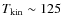 $T_{\rm kin} \sim 125$